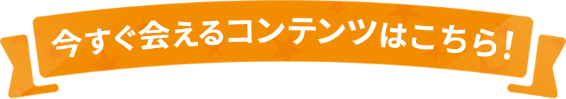 今すぐ会えるコンテンツはこちら！