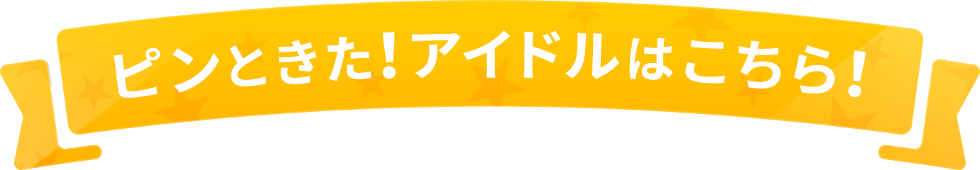 ピンときた！アイドルはこちら！