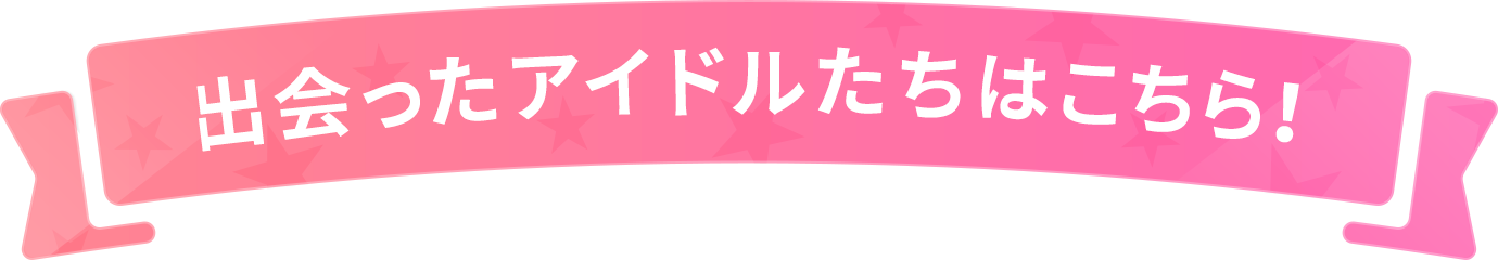 出会ったアイドルはこちら！